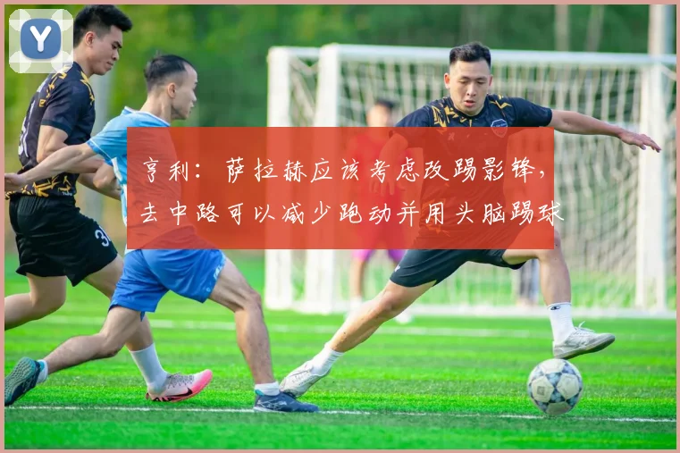 亨利：萨拉赫应该考虑改踢影锋，去中路可以减少跑动并用头脑踢球