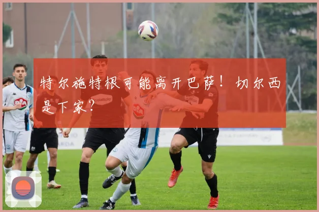特尔施特根可能离开巴萨！切尔西是下家？