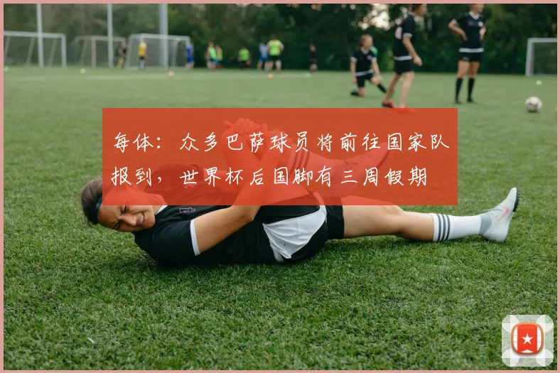 每体：众多巴萨球员将前往国家队报到，世界杯后国脚有三周假期